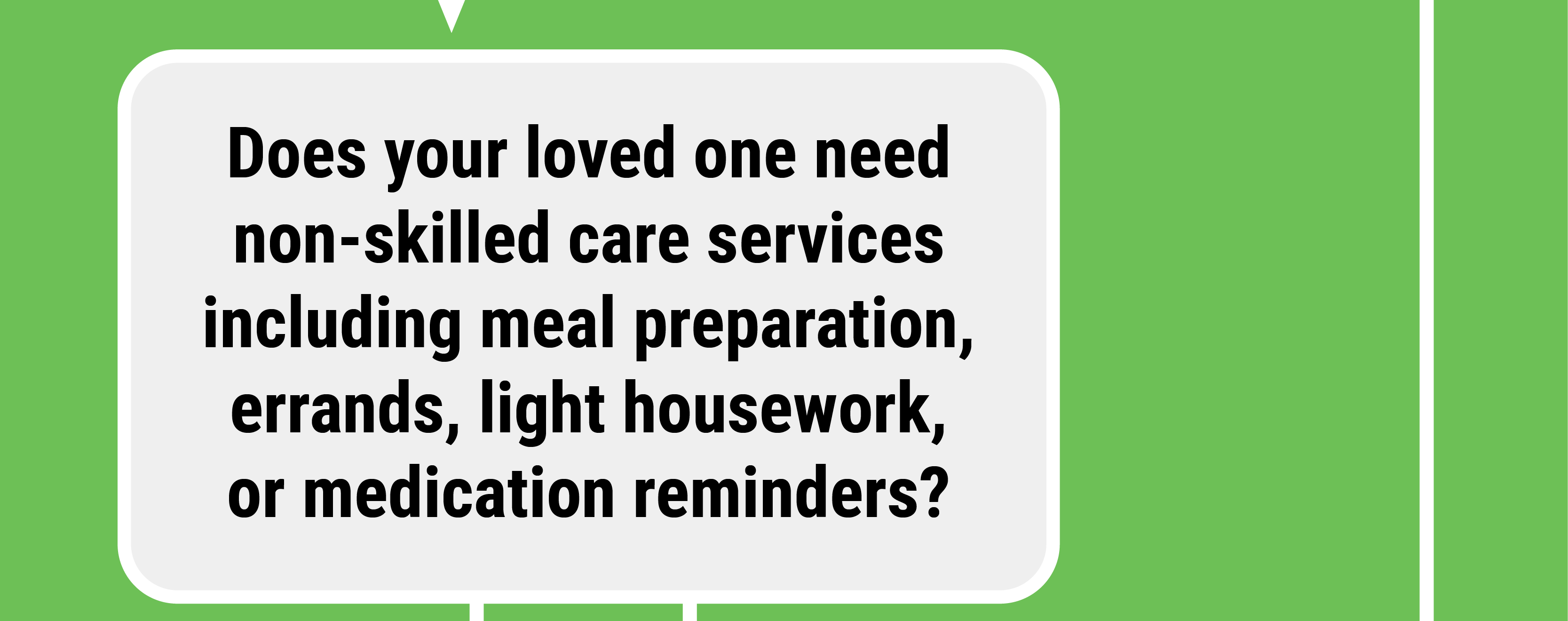 Does your loved one need non-skilled care services including meal preparation, errands, light housework, or medication reminders?